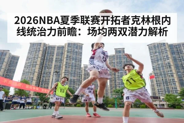 2026NBA夏季联赛开拓者克林根内线统治力前瞻：场均两双潜力解析